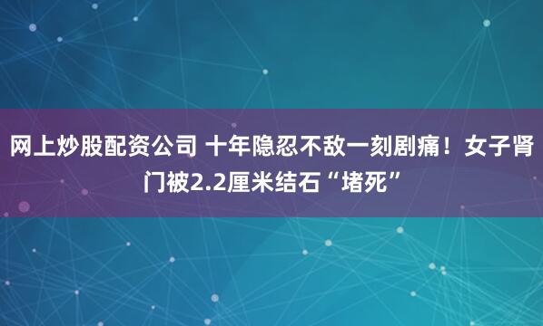 网上炒股配资公司 十年隐忍不敌一刻剧痛！女子肾门被2.2厘米结石“堵死”