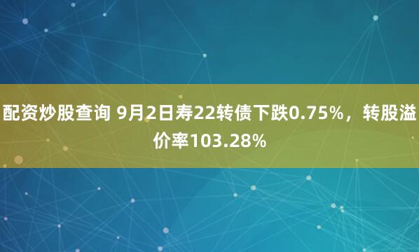 配资炒股查询 9月2日寿22转债下跌0.75%，转股溢价率103.28%