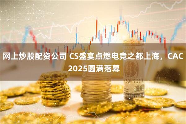 网上炒股配资公司 CS盛宴点燃电竞之都上海，CAC 2025圆满落幕