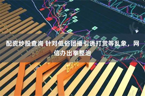 配资炒股查询 针对低俗团播引诱打赏等乱象，网信办出拳整治
