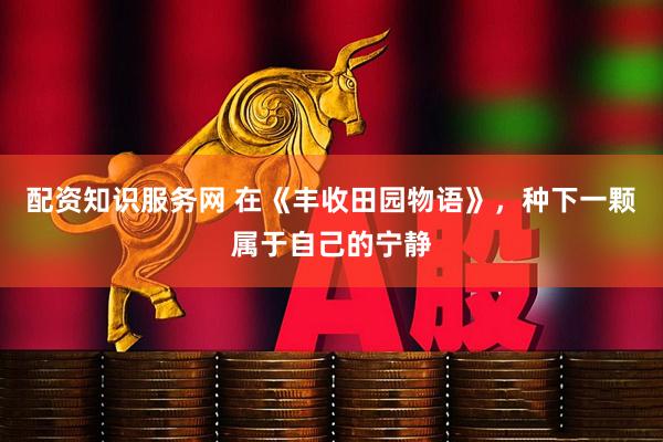 配资知识服务网 在《丰收田园物语》，种下一颗属于自己的宁静